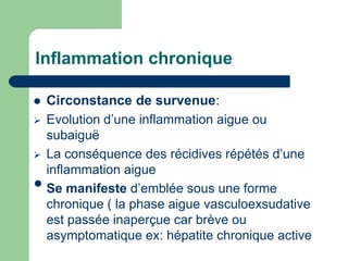 Inflammation chronique
 Circonstance de survenue:
 Evolution d’une inflammation aigue ou
subaiguë
 La conséquence des récidives répétés d’une
inflammation aigue
•Se manifeste d’emblée sous une forme
chronique ( la phase aigue vasculoexsudative
est passée inaperçue car brève ou
asymptomatique ex: hépatite chronique active
 