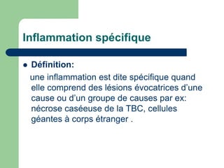 Inflammation spécifique
 Définition:
une inflammation est dite spécifique quand
elle comprend des lésions évocatrices d’une
cause ou d’un groupe de causes par ex:
nécrose caséeuse de la TBC, cellules
géantes à corps étranger .
 