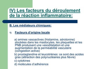 IV) Les facteurs du déroulement
de la réaction inflammatoire:
B. Les médiateurs chimiques:
1) Facteurs d’origine locale
a) amines vasoactives (histamine, sérotonine)
stockées dans les mastocytes, les plaquettes et les
PNB produisant une vasodilatation et une
augmentation de la perméabilité vasculaire
(congestion active)
b) prostaglandine et leucotriènes: ce sont des acides
gras (attraction des polynucléaires plus fièvre)
c) cytokines
d) molécules d’adhérence
 