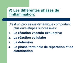 V) Les différentes phases de
l’inflammation:
C’est un processus dynamique comportant
plusieurs étapes successives:
1. La réaction vasculo-exsudative
2. La réaction cellulaire
3. La détersion
4. La phase terminale de réparation et de
cicatrisation
 