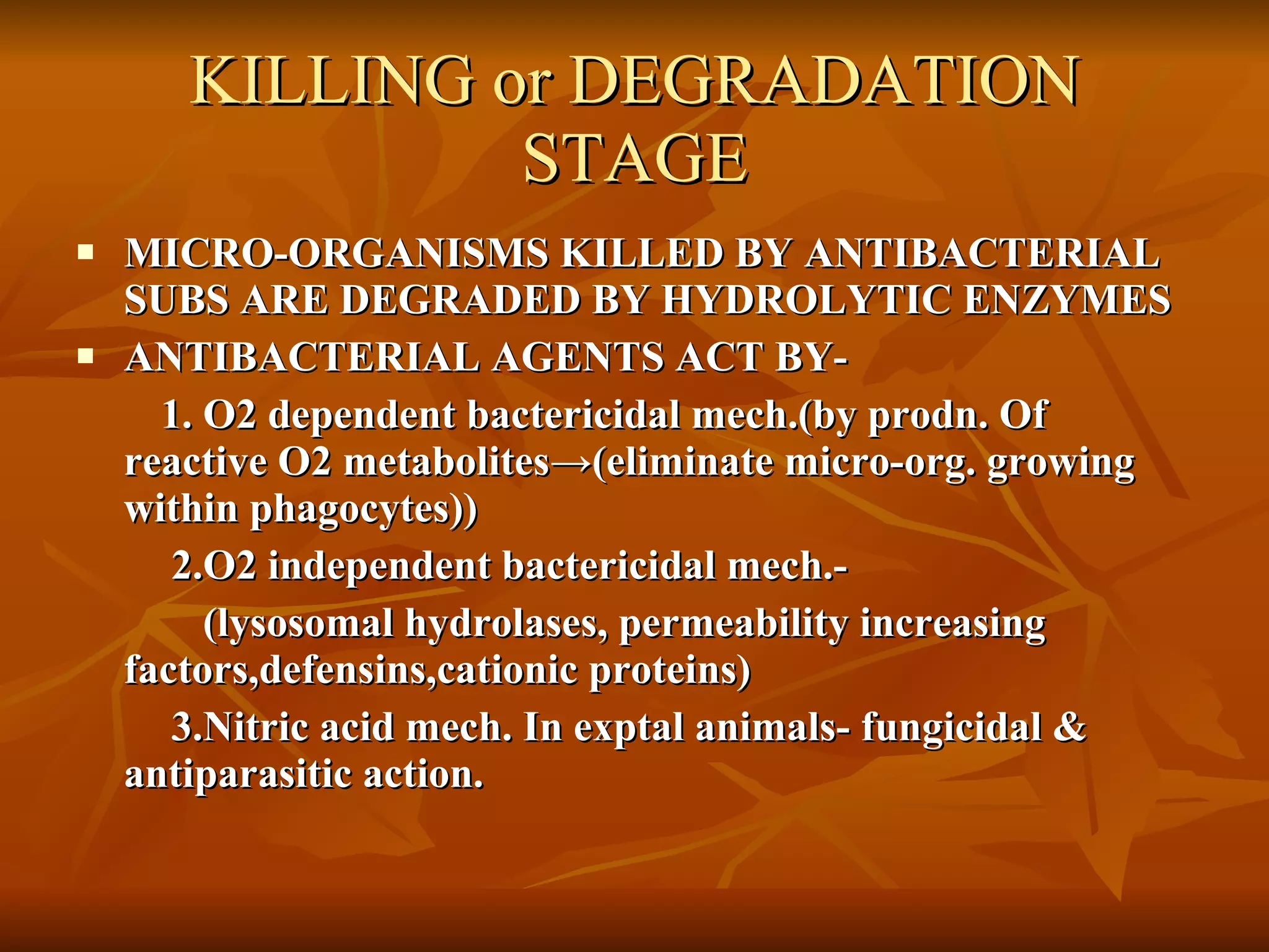 KILLING or DEGRADATION STAGE MICRO-ORGANISMS KILLED BY ANTIBACTERIAL SUBS ARE DEGRADED BY HYDROLYTIC ENZYMES ANTIBACTERIAL AGENTS ACT BY- 1. O2 dependent bactericidal mech.(by prodn. Of reactive O2 metabolites ->(eliminate micro-org. growing within phagocytes )) 2.O2 independent bactericidal mech.- (lysosomal hydrolases, permeability increasing  factors,defensins,cationic proteins) 3.Nitric acid mech. In exptal animals- fungicidal & antiparasitic action. 