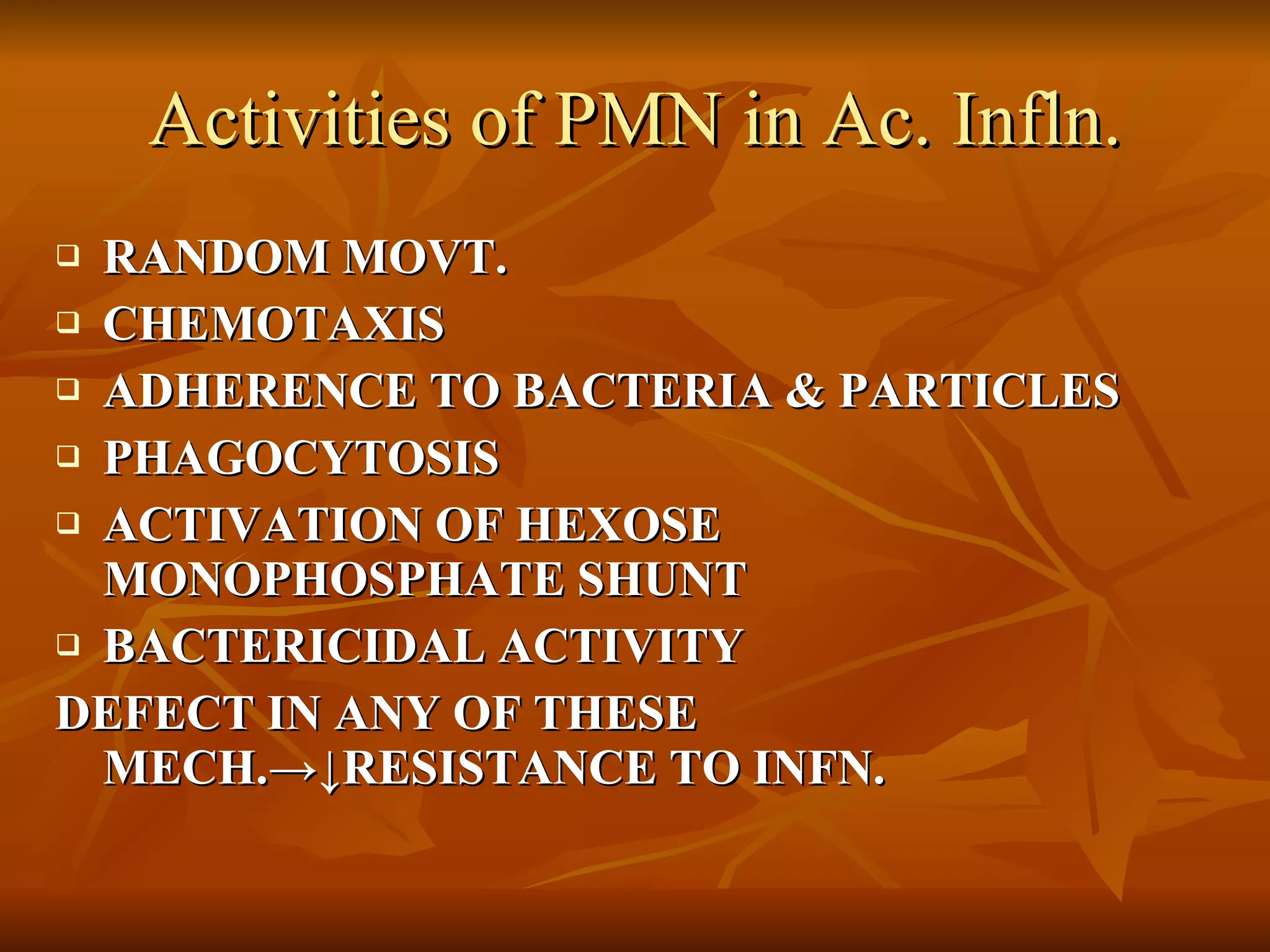 Activities of PMN in Ac. Infln. RANDOM MOVT. CHEMOTAXIS ADHERENCE TO BACTERIA & PARTICLES PHAGOCYTOSIS ACTIVATION OF HEXOSE MONOPHOSPHATE SHUNT BACTERICIDAL ACTIVITY DEFECT IN ANY OF THESE MECH. ->↓RESISTANCE TO INFN. 
