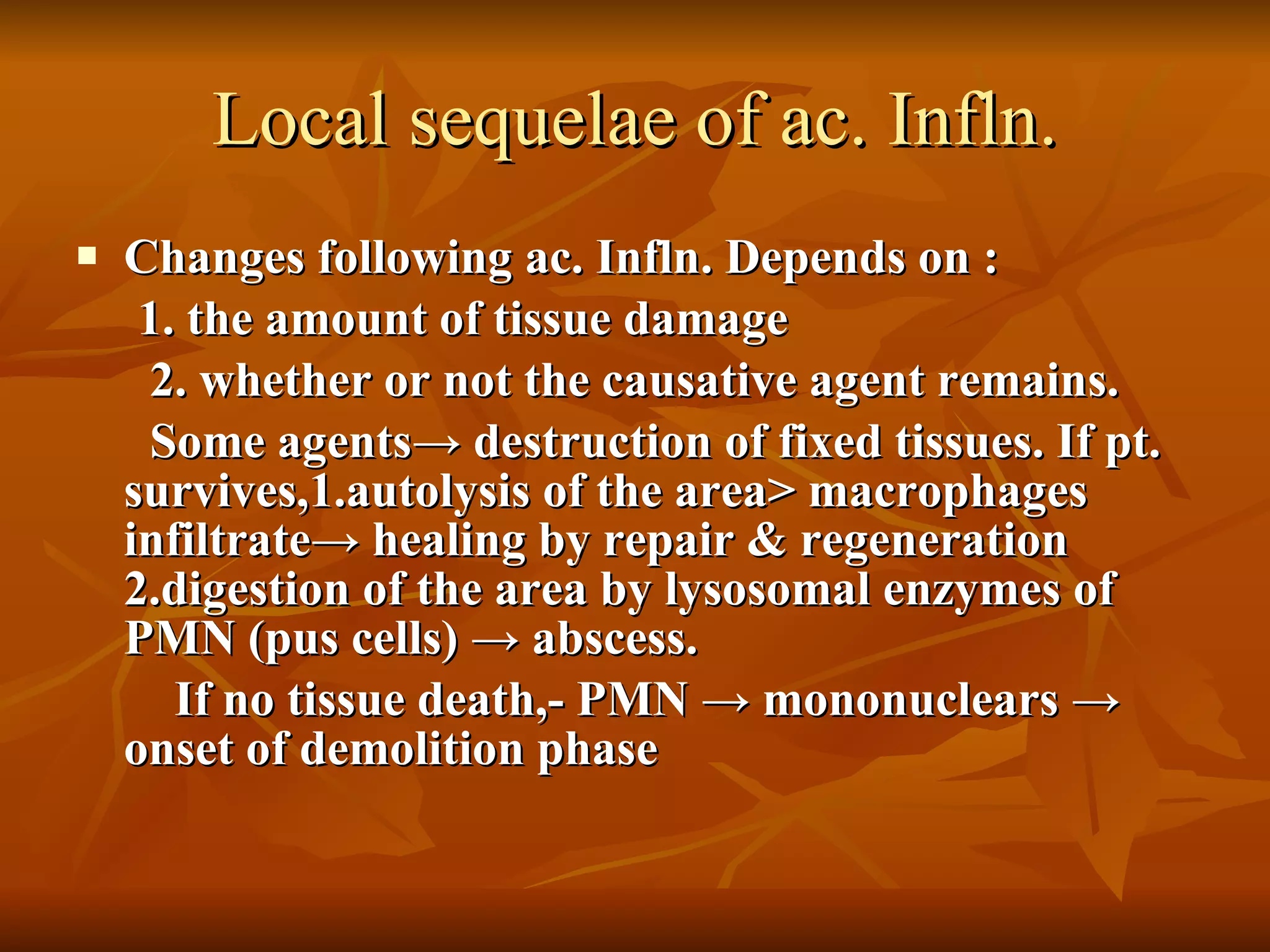 Local sequelae of ac. Infln. Changes following ac. Infln. Depends on : 1. the amount of tissue damage  2. whether or not the causative agent remains. Some agents -> destruction of fixed tissues. If pt. survives,1.autolysis of the area> macrophages infiltrate-> healing by repair & regeneration 2.digestion of the area by lysosomal enzymes of PMN (pus cells) -> abscess. If no tissue death,- PMN -> mononuclears -> onset of demolition phase  