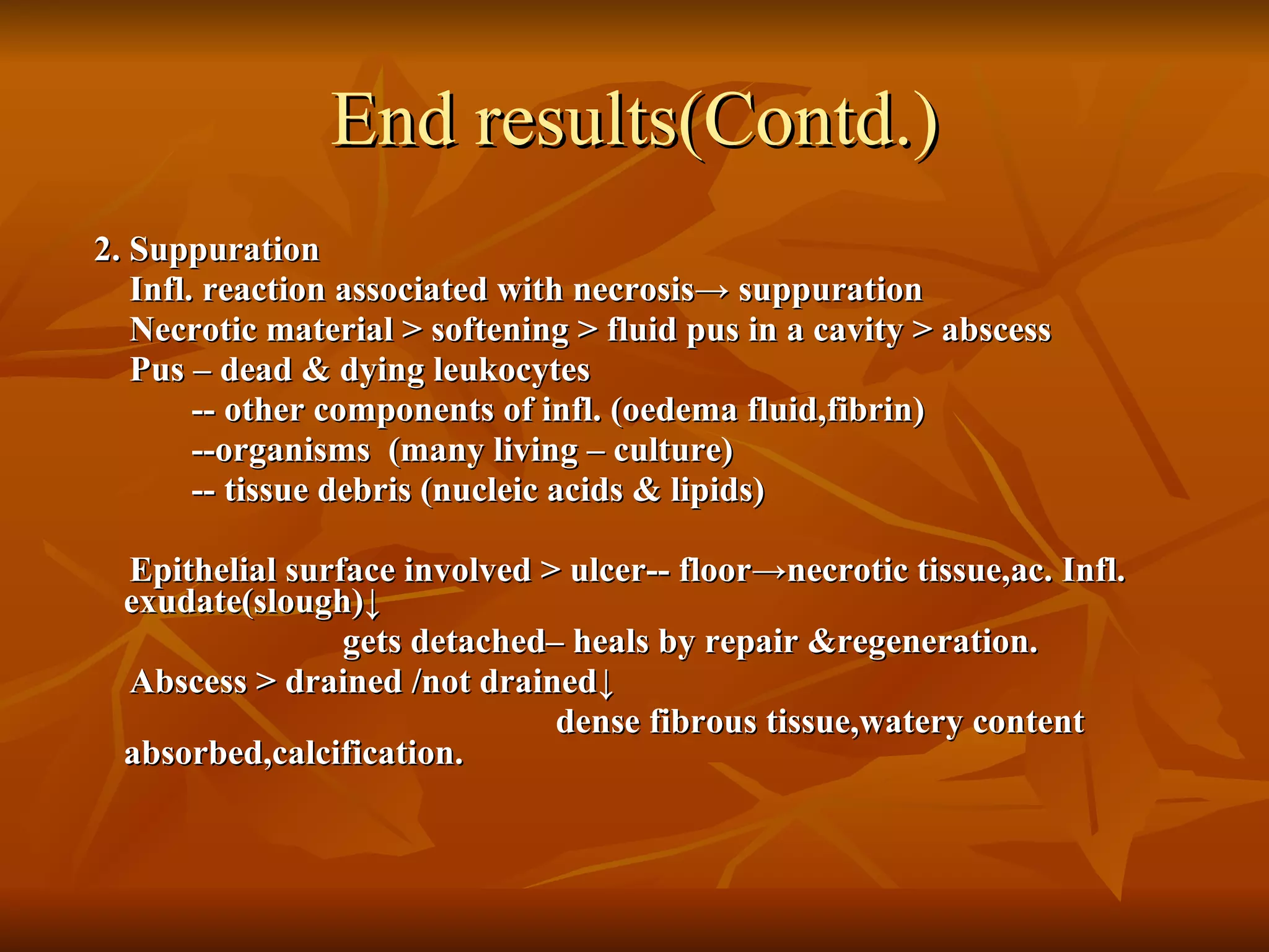 End results(Contd.) 2. Suppuration Infl. reaction associated with necrosis ->  suppuration Necrotic material > softening > fluid pus in a cavity > abscess Pus – dead & dying leukocytes -- other components of infl. (oedema fluid,fibrin) --organisms  (many living – culture) -- tissue debris (nucleic acids & lipids) Epithelial surface involved > ulcer-- floor ->necrotic tissue,ac. Infl. exudate(slough)↓ gets detached– heals by repair &regeneration. Abscess > drained /not drained ↓ dense fibrous tissue,watery content absorbed,calcification.  