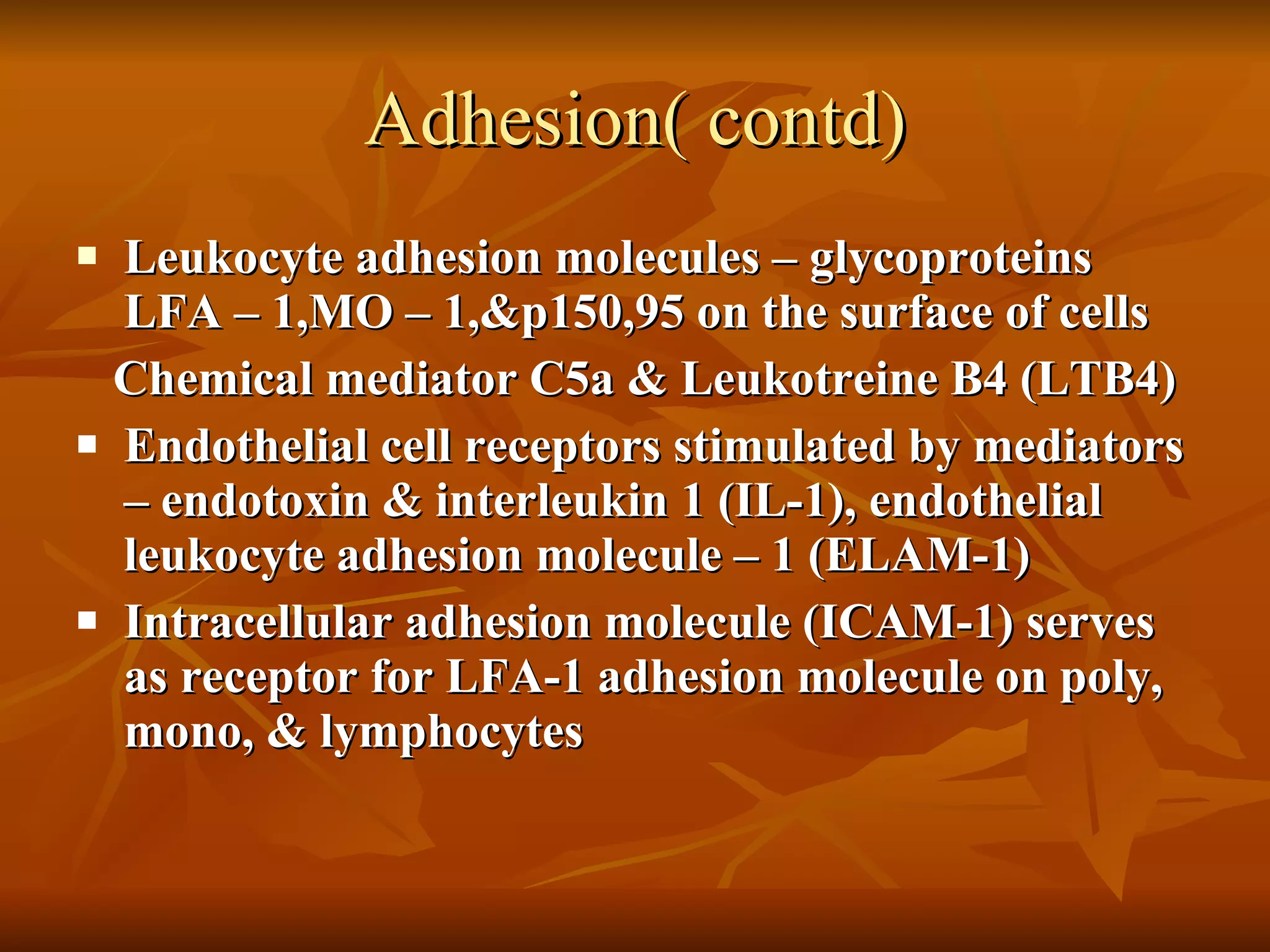 Adhesion( contd) Leukocyte adhesion molecules – glycoproteins  LFA – 1,MO – 1,&p150,95 on the surface of cells Chemical mediator C5a & Leukotreine B4 (LTB4) Endothelial cell receptors stimulated by mediators – endotoxin & interleukin 1 (IL-1), endothelial leukocyte adhesion molecule – 1 (ELAM-1) Intracellular adhesion molecule (ICAM-1) serves as receptor for LFA-1 adhesion molecule on poly, mono, & lymphocytes 