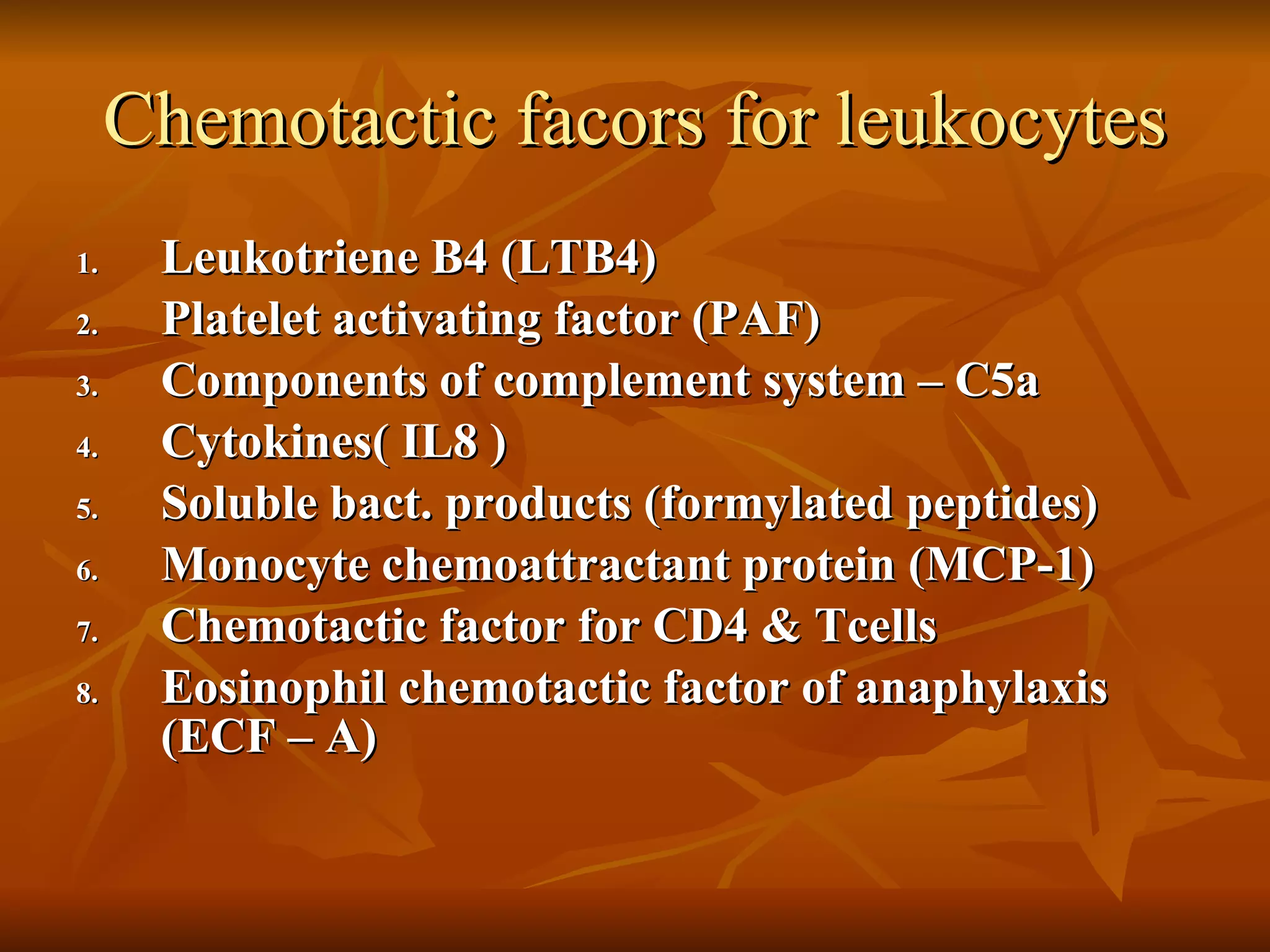Chemotactic facors for leukocytes Leukotriene B4 (LTB4) Platelet activating factor (PAF) Components of complement system – C5a Cytokines( IL8 ) Soluble bact. products (formylated peptides) Monocyte chemoattractant protein (MCP-1) Chemotactic factor for CD4 & Tcells Eosinophil chemotactic factor of anaphylaxis (ECF – A) 