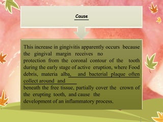 This increase in gingivitis apparently occurs because
the gingival margin receives no
protection from the coronal contour of the tooth
during the early stage of active eruption, where Food
debris, materia alba, and bacterial plaque often
collect around and
beneath the free tissue, partially cover the crown of
the erupting tooth, and cause the
development of an inflammatory process.
Cause
1
 