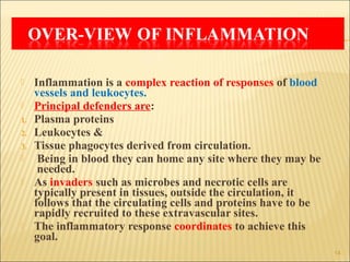     Inflammation is a complex reaction of responses of blood
     vessels and leukocytes.
    Principal defenders are:
1.   Plasma proteins
2.   Leukocytes &
3.   Tissue phagocytes derived from circulation.
     Being in blood they can home any site where they may be
      needed.
    As invaders such as microbes and necrotic cells are
     typically present in tissues, outside the circulation, it
     follows that the circulating cells and proteins have to be
     rapidly recruited to these extravascular sites.
    The inflammatory response coordinates to achieve this
     goal.
                                                                  14
 