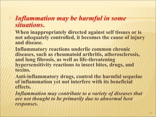    Inflammation may be harmful in some
    situations.
   When inappropriately directed against self tissues or is
    not adequately controlled, it becomes the cause of injury
    and disease.
   Inflammatory reactions underlie common chronic
    diseases, such as rheumatoid arthritis, atherosclerosis,
    and lung fibrosis, as well as life-threatening
    hypersensitivity reactions to insect bites, drugs, and
    toxins.
   Anti-inflammatory drugs, control the harmful sequelae
    of inflammation yet not interfere with its beneficial
    effects.
   Inflammation may contribute to a variety of diseases that
    are not thought to be primarily due to abnormal host
    responses.
                                                                16
 