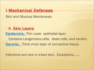 I.Mechanical Defenses
Skin and Mucous Membranes


A. Skin Layers
Epidermis: Thin outer epithelial layer.
 Contains Langerhans cells, dead cells, and keratin.
Dermis: Thick inner layer of connective tissue.

Infections are rare in intact skin. Exceptions…….


                                                       21
 