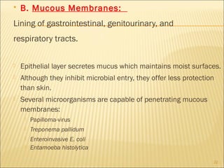    B. Mucous Membranes:
Lining of gastrointestinal, genitourinary, and
respiratory tracts.

   Epithelial layer secretes mucus which maintains moist surfaces.
   Although they inhibit microbial entry, they offer less protection
    than skin.
   Several microorganisms are capable of penetrating mucous
    membranes:
        Papilloma-virus
        Treponema pallidum
        Enteroinvasive E. coli
        Entamoeba histolytica

                                                                    22
 