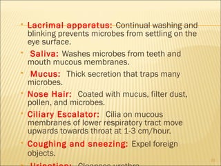    Lacrimal apparatus: Continual washing and
    blinking prevents microbes from settling on the
    eye surface.
    Saliva: Washes microbes from teeth and
    mouth mucous membranes.
    Mucus: Thick secretion that traps many
    microbes.
   Nose Hair: Coated with mucus, filter dust,
    pollen, and microbes.
   Ciliar y Escalator: Cilia on mucous
    membranes of lower respiratory tract move
    upwards towards throat at 1-3 cm/hour.
   Coughing and sneezing: Expel foreign
    objects.
                                                      23
 