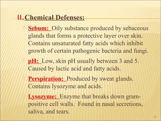 II.Chemical Defenses:
    Sebum: Oily substance produced by sebaceous
     glands that forms a protective layer over skin.
     Contains unsaturated fatty acids which inhibit
     growth of certain pathogenic bacteria and fungi.
    pH: Low, skin pH usually between 3 and 5.
     Caused by lactic acid and fatty acids.
    Perspiration: Produced by sweat glands.
     Contains lysozyme and acids.
    Lysozyme: Enzyme that breaks down gram-
     positive cell walls. Found in nasal secretions,
     saliva, and tears.
                                                        24
 