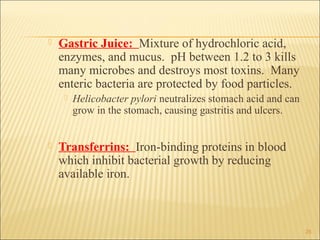    Gastric Juice: Mixture of hydrochloric acid,
    enzymes, and mucus. pH between 1.2 to 3 kills
    many microbes and destroys most toxins. Many
    enteric bacteria are protected by food particles.
        Helicobacter pylori neutralizes stomach acid and can
         grow in the stomach, causing gastritis and ulcers.


   Transferrins: Iron-binding proteins in blood
    which inhibit bacterial growth by reducing
    available iron.



                                                                25
 