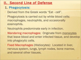 II. Second Line of Defense
1. Phagocytosis:
 Derived from the Greek words “Eat - cell”.

 Phagocytosis is carried out by white blood cells:
  macrophages, neutrophils, and occasionally
  eosinophils.
 Neutrophils predominate early in infection.

 Wandering macrophages: Originate from monocytes
  that leave blood and enter infected tissue, and develop
  into phagocytic cells.
 Fixed Macrophages (Histiocytes): Located in liver,
  nervous system, lungs, lymph nodes, bone marrow,
  and several other tissues.
                                                       27
 