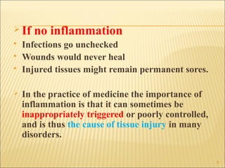  If   no inflammation
   Infections go unchecked
   Wounds would never heal
   Injured tissues might remain permanent sores.

   In the practice of medicine the importance of
    inflammation is that it can sometimes be
    inappropriately triggered or poorly controlled,
    and is thus the cause of tissue injury in many
    disorders.

                                                      6
 