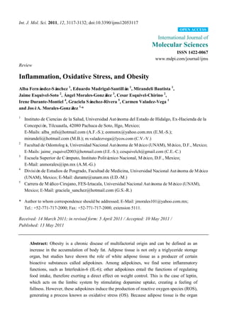 Int. J. Mol. Sci. 2011, 12, 3117-3132; doi:10.3390/ijms12053117
                                                                                          OPEN ACCESS

                                                                             International Journal of
                                                                          Molecular Sciences
                                                                                     ISSN 1422-0067
                                                                            www.mdpi.com/journal/ijms
Review

Inflammation, Oxidative Stress, and Obesity
Alba Fernández-Sá nchez 1, Eduardo Madrigal-Santillá 1, Mirandeli Bautista 1,
                                                    n
Jaime Esquivel-Soto , Ángel Morales-Gonzá , Cesar Esquivel-Chirino 2,
                   2
                                          lez 3

                      4
Irene Durante-Montiel , Graciela Sánchez-Rivera 5, Carmen Valadez-Vega 1
and JoséA. Morales-Gonzá 1,*
                           lez
1
    Instituto de Ciencias de la Salud, Universidad Autó noma del Estado de Hidalgo, Ex-Hacienda de la
    Concepció Tilcuautla, 42080 Pachuca de Soto, Hgo, Mexico;
               n,
    E-Mails: alba_mfs@hotmail.com (A.F.-S.); eomsmx@yahoo.com.mx (E.M.-S.);
    mirandeli@hotmail.com (M.B.); m.valadezvega@lycos.com (C.V.-V.)
2
    Facultad de Odontologí Universidad Nacional Autó
                           a,                           noma de Mé xico (UNAM), Mé   xico, D.F., Mexico;
    E-Mails: jaime_esquivel2003@hotmail.com (J.E.-S.); cesquivelch@gmail.com (C.E.-C.)
3
    Escuela Superior de Có  mputo, Instituto Politécnico Nacional, Mé xico, D.F., Mexico;
    E-Mail: anmorales@ipn.mx (A.M.-G.)
4
    Divisió de Estudios de Posgrado, Facultad de Medicina, Universidad Nacional Autó
            n                                                                            noma de Mé xico
    (UNAM), Mexico; E-Mail: durante@unam.mx (I.D.-M.)
5
    Carrera de Mé  dico Cirujano, FES-Iztacala, Universidad Nacional Autó noma de Mé  xico (UNAM),
    Mexico; E-Mail: graciela_sanchez@hotmail.com (G.S.-R.)

* Author to whom correspondence should be addressed; E-Mail: jmorales101@yahoo.com.mx;
  Tel.: +52-771-717-2000; Fax: +52-771-717-2000, extension 5111.

Received: 14 March 2011; in revised form: 5 April 2011 / Accepted: 10 May 2011 /
Published: 13 May 2011


      Abstract: Obesity is a chronic disease of multifactorial origin and can be defined as an
      increase in the accumulation of body fat. Adipose tissue is not only a triglyceride storage
      organ, but studies have shown the role of white adipose tissue as a producer of certain
      bioactive substances called adipokines. Among adipokines, we find some inflammatory
      functions, such as Interleukin-6 (IL-6); other adipokines entail the functions of regulating
      food intake, therefore exerting a direct effect on weight control. This is the case of leptin,
      which acts on the limbic system by stimulating dopamine uptake, creating a feeling of
      fullness. However, these adipokines induce the production of reactive oxygen species (ROS),
      generating a process known as oxidative stress (OS). Because adipose tissue is the organ
 