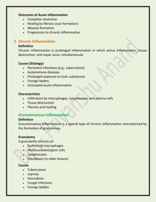 Outcomes of Acute Inflammation
• Complete resolution
• Healing by fibrosis (scar formation)
• Abscess formation
• Progression to chronic inflammation
2. Chronic Inflammation
Definition
Chronic inflammation is prolonged inflammation in which active inflammation, tissue
destruction, and repair occur simultaneously.
Causes (Etiology)
• Persistent infections (e.g., tuberculosis)
• Autoimmune diseases
• Prolonged exposure to toxic substances
• Foreign bodies
• Untreated acute inflammation
Characteristics
• Infiltration by macrophages, lymphocytes, and plasma cells
• Tissue destruction
• Fibrosis and healing
Granulomatous Inflammation
Definition
Granulomatous inflammation is a special type of chronic inflammation characterized by
the formation of granulomas.
Granuloma
A granuloma consists of:
• Epithelioid macrophages
• Multinucleated giant cells
• Lymphocytes
• Fibroblasts (in older lesions)
Causes
• Tuberculosis
• Leprosy
• Sarcoidosis
• Fungal infections
• Foreign bodies
 