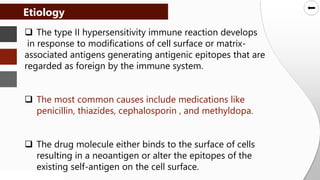 SLIDESMANIA.COM
SLIDESMANIA.COM
 The type II hypersensitivity immune reaction develops
in response to modifications of cell surface or matrix-
associated antigens generating antigenic epitopes that are
regarded as foreign by the immune system.
 The most common causes include medications like
penicillin, thiazides, cephalosporin , and methyldopa.
 The drug molecule either binds to the surface of cells
resulting in a neoantigen or alter the epitopes of the
existing self-antigen on the cell surface.
Etiology
 