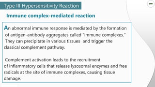 SLIDESMANIA.COM
SLIDESMANIA.COM
An abnormal immune response is mediated by the formation
of antigen-antibody aggregates called "immune complexes.“
They can precipitate in various tissues and trigger the
classical complement pathway.
Complement activation leads to the recruitment
of inflammatory cells that release lysosomal enzymes and free
radicals at the site of immune complexes, causing tissue
damage.
Type III Hypersensitivity Reaction
Immune complex-mediated reaction
 