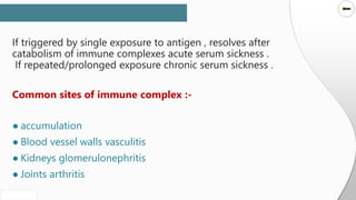 SLIDESMANIA.COM
SLIDESMANIA.COM
If triggered by single exposure to antigen , resolves after
catabolism of immune complexes acute serum sickness .
If repeated/prolonged exposure chronic serum sickness .
Common sites of immune complex :-
● accumulation
● Blood vessel walls vasculitis
● Kidneys glomerulonephritis
● Joints arthritis
 