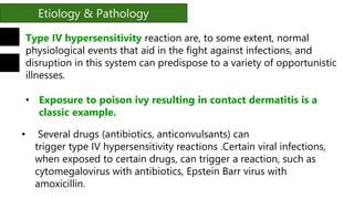 Etiology & Pathology
Type IV hypersensitivity reaction are, to some extent, normal
physiological events that aid in the fight against infections, and
disruption in this system can predispose to a variety of opportunistic
illnesses.
• Exposure to poison ivy resulting in contact dermatitis is a
classic example.
• Several drugs (antibiotics, anticonvulsants) can
trigger type IV hypersensitivity reactions .Certain viral infections,
when exposed to certain drugs, can trigger a reaction, such as
cytomegalovirus with antibiotics, Epstein Barr virus with
amoxicillin.
 