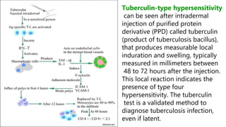 Tuberculin-type hypersensitivity
can be seen after intradermal
injection of purified protein
derivative (PPD) called tuberculin
(product of tuberculosis bacillus),
that produces measurable local
induration and swelling, typically
measured in millimeters between
48 to 72 hours after the injection.
This local reaction indicates the
presence of type four
hypersensitivity. The tuberculin
test is a validated method to
diagnose tuberculosis infection,
even if latent.
 