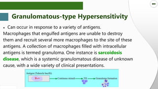 SLIDESMANIA.COM
SLIDESMANIA.COM
● Can occur in response to a variety of antigens.
Macrophages that engulfed antigens are unable to destroy
them and recruit several more macrophages to the site of these
antigens. A collection of macrophages filled with intracellular
antigens is termed granuloma. One instance is sarcoidosis
disease, which is a systemic granulomatous disease of unknown
cause, with a wide variety of clinical presentations.
Granulomatous-type Hypersensitivity
 