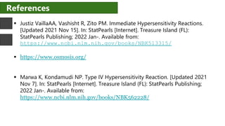 References
 Justiz VaillaAA, Vashisht R, Zito PM. Immediate Hypersensitivity Reactions.
[Updated 2021 Nov 15]. In: StatPearls [Internet]. Treasure Island (FL):
StatPearls Publishing; 2022 Jan-. Available from:
https://www.ncbi.nlm.nih.gov/books/NBK513315/
 https://www.osmosis.org/
 Marwa K, Kondamudi NP. Type IV Hypersensitivity Reaction. [Updated 2021
Nov 7]. In: StatPearls [Internet]. Treasure Island (FL): StatPearls Publishing;
2022 Jan-. Available from:
https://www.ncbi.nlm.nih.gov/books/NBK562228/
 