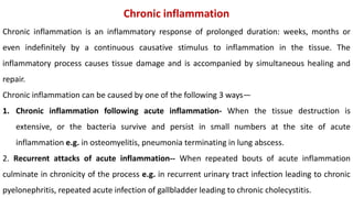 Chronic inflammation
Chronic inflammation is an inflammatory response of prolonged duration: weeks, months or
even indefinitely by a continuous causative stimulus to inflammation in the tissue. The
inflammatory process causes tissue damage and is accompanied by simultaneous healing and
repair.
Chronic inflammation can be caused by one of the following 3 ways—
1. Chronic inflammation following acute inflammation- When the tissue destruction is
extensive, or the bacteria survive and persist in small numbers at the site of acute
inflammation e.g. in osteomyelitis, pneumonia terminating in lung abscess.
2. Recurrent attacks of acute inflammation-- When repeated bouts of acute inflammation
culminate in chronicity of the process e.g. in recurrent urinary tract infection leading to chronic
pyelonephritis, repeated acute infection of gallbladder leading to chronic cholecystitis.
 