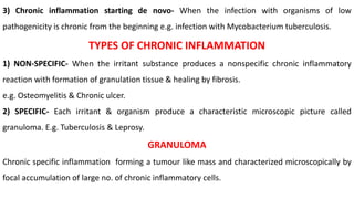 3) Chronic inflammation starting de novo- When the infection with organisms of low
pathogenicity is chronic from the beginning e.g. infection with Mycobacterium tuberculosis.
TYPES OF CHRONIC INFLAMMATION
1) NON-SPECIFIC- When the irritant substance produces a nonspecific chronic inflammatory
reaction with formation of granulation tissue & healing by fibrosis.
e.g. Osteomyelitis & Chronic ulcer.
2) SPECIFIC- Each irritant & organism produce a characteristic microscopic picture called
granuloma. E.g. Tuberculosis & Leprosy.
GRANULOMA
Chronic specific inflammation forming a tumour like mass and characterized microscopically by
focal accumulation of large no. of chronic inflammatory cells.
 