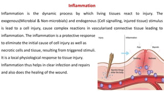 Inflammation
Inflammation is the dynamic process by which living tissues react to injury. The
exogenous(Microbial & Non-microbials) and endogenous (Cell signalling, injured tissue) stimulus
is lead to a cell injury, cause complex reactions in vascularised connective tissue leading to
inflammation. The inflammation is a protective response
to eliminate the initial cause of cell injury as well as
necrotic cells and tissue, resulting from triggered stimuli.
It is a local physiological response to tissue injury.
Inflammation thus helps in clear infection and repairs
and also does the healing of the wound.
 
