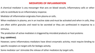 MEDIATORS OF INFLAMMATION
A chemical mediator is any messenger that acts on blood vessels, inflammatory cells or other
cells to contribute to an inflammatory response.
Mediator of inflammation originates from plasma or cells.
When mediators in plasma, are in an inactive state and must be activated and when in cells, they
are often within granules and need to be secreted or they are synthesized in response to a
stimulus.
The production of active mediators is triggered by microbial products or host proteins
(e.g. cytokines).
However, some inflammatory mediators have direct enzymatic activity; most require binding to
specific receptors on target cells for biologic activity.
Some mediator can' stimulate the release of other mediators by target cells.
 