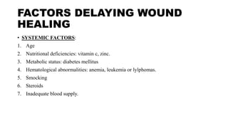 FACTORS DELAYING WOUND
HEALING
• SYSTEMIC FACTORS:
1. Age
2. Nutritional deficiencies: vitamin c, zinc.
3. Metabolic status: diabetes mellitus
4. Hematological abnormalities: anemia, leukemia or lylphomas.
5. Smocking
6. Steroids
7. Inadequate blood supply.
 