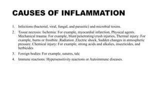 CAUSES OF INFLAMMATION
1. Infections (bacterial, viral, fungal, and parasitic) and microbial toxins.
2. Tissue necrosis: Ischemia: For example, myocardial infarction, Physical agents.
Mechanical trauma: For example, blunt/penetrating/crush injuries, Thermal injury: For
example, burns or frostbite ,Radiation ,Electric shock, Sudden changes in atmospheric
pressure. Chemical injury: For example, strong acids and alkalies, insecticides, and
herbicides
3. Foreign bodies: For example, sutures, talc
4. Immune reactions: Hypersensitivity reactions or Autoimmune diseases.
 