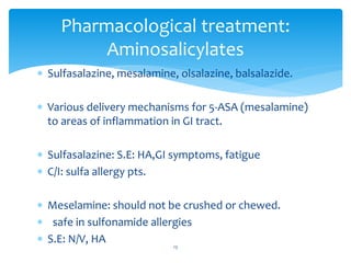  Sulfasalazine, mesalamine, olsalazine, balsalazide.
 Various delivery mechanisms for 5-ASA (mesalamine)
to areas of inflammation in GI tract.
 Sulfasalazine: S.E: HA,GI symptoms, fatigue
 C/I: sulfa allergy pts.
 Meselamine: should not be crushed or chewed.
 safe in sulfonamide allergies
 S.E: N/V, HA
Pharmacological treatment:
Aminosalicylates
13
 