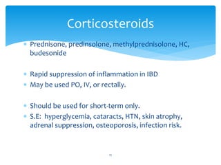  Prednisone, predinsolone, methylprednisolone, HC,
budesonide
 Rapid suppression of inflammation in IBD
 May be used PO, IV, or rectally.
 Should be used for short-term only.
 S.E: hyperglycemia, cataracts, HTN, skin atrophy,
adrenal suppression, osteoporosis, infection risk.
Corticosteroids
15
 