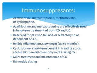 Azathioprine, mercaptopurine, methotrexate,
or cyclosporine.
 Azathioprine and mercaptopurine are effectively used
in long-term treatment of both CD and UC.
 Reserved for pts who fail ASA or refractory to or
dependent on CS.
 Inhibit inflammation, slow onset (up to months)
 Cyclosporine: short-term benefit in treating acute,
severe UC to avoid colectomy in pts failing CS.
 MTX: treatment and maintenance of CD
 IM weekly dosing
Immunosuppresants:
16
 