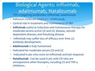  TNF-a-targeting antibiodies: infliximab, adalimumab
 Adhesion molecule inhibitors: natalizumab .
 Central role in treatment and maintenance of IBD .
 Infliximab useful as induction and maintenance therapy for
moderate-severe active CD and UC disease, steroid-
dependent disease, and fistulizing disease
 Infliximab may suffer loss of efficacy over time 2/2
antibody development.
 Adalimumab is fully humanized
 Indicated for moderate-severe CD and UC
 Indicated in pts who were on infliximab and lost response
 Natalizumab - Can be used in pts with CD who are
unresponsive other therapies, including CS and TNF-a
inhibitors .
Biological Agents: infliximab,
adalimumab, Natalizumab
17
 