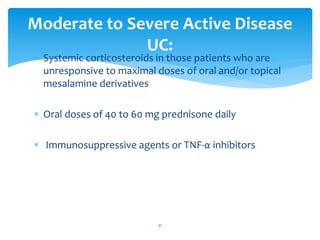  Systemic corticosteroids in those patients who are
unresponsive to maximal doses of oral and/or topical
mesalamine derivatives
 Oral doses of 40 to 60 mg prednisone daily
 Immunosuppressive agents or TNF-α inhibitors
Moderate to Severe Active Disease
UC:
21
 