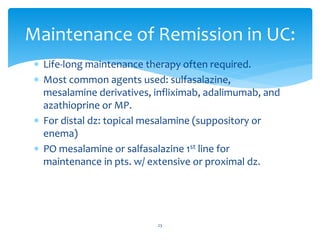  Life-long maintenance therapy often required.
 Most common agents used: sulfasalazine,
mesalamine derivatives, infliximab, adalimumab, and
azathioprine or MP.
 For distal dz: topical mesalamine (suppository or
enema)
 PO mesalamine or salfasalazine 1st line for
maintenance in pts. w/ extensive or proximal dz.
Maintenance of Remission in UC:
23
 