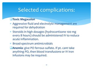 Toxic Megacolon
 Aggressive fluid and electrolyte management are
required for dehydration
 Steroids in high dosages (hydrocortisone 100 mg
every 8 hours) should be administered IV to reduce
acute inflammation.
 Broad-spectrum antimicrobials
Anemia: give PO ferrous sulfate. If pt. cant take
anything PO, then blood transfusions or IV iron
infusions may be required.
Selected complications:
30
 