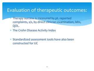  Therapy success is measured by pt. reported
complaints, s/s, by direct clinician examination, labs,
QOL.
 The Crohn Disease Activity Index
 Standardized assessment tools have also been
constructed for UC
Evaluation of therapeutic outcomes:
32
 