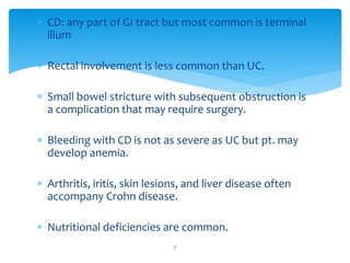  CD: any part of GI tract but most common is terminal
ilium
 Rectal involvement is less common than UC.
 Small bowel stricture with subsequent obstruction is
a complication that may require surgery.
 Bleeding with CD is not as severe as UC but pt. may
develop anemia.
 Arthritis, iritis, skin lesions, and liver disease often
accompany Crohn disease.
 Nutritional deficiencies are common.
7
 