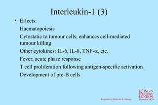Interleukin-1 (3) Effects: Haematopoiesis Cytostatic to tumour cells; enhances cell-mediated tumour killing Other cytokines: IL-6, IL-8, TNF-  , etc. Fever, acute phase response T cell proliferation following antigen-specific activation Development of pre-B cells 