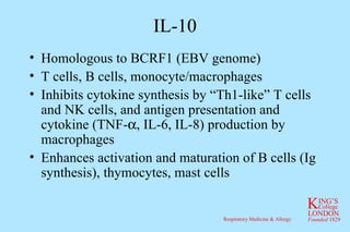IL-10 Homologous to BCRF1 (EBV genome) T cells, B cells, monocyte/macrophages Inhibits cytokine synthesis by “Th1-like” T cells and NK cells, and antigen presentation and cytokine (TNF-  , IL-6, IL-8) production by macrophages Enhances activation and maturation of B cells (Ig synthesis), thymocytes, mast cells 