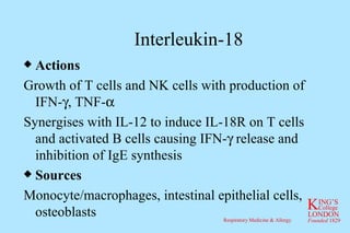 Interleukin-18 Actions Growth of T cells and NK cells with production of IFN-  , TNF-  Synergises with IL-12 to induce IL-18R on T cells and activated B cells causing IFN-   release and inhibition of IgE synthesis Sources Monocyte/macrophages, intestinal epithelial cells, osteoblasts 