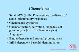 Chemokines Small MW (8-10 kDa) peptides: mediators of acute inflammatory responses Chemotactic cytokines Chemoattraction, activation, diapedesis of granulocytes (also T cells/monocytes) Angiogenic Bind to heparin and stromal proteoglycans IgE-independent basophil degranulation 