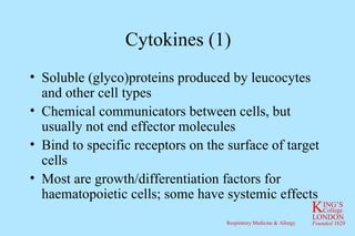 Cytokines (1) Soluble (glyco)proteins produced by leucocytes and other cell types Chemical communicators between cells, but usually not end effector molecules Bind to specific receptors on the surface of target cells Most are growth/differentiation factors for haematopoietic cells; some have systemic effects 