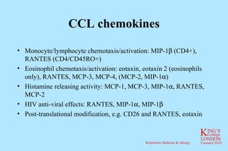 CCL chemokines Monocyte/lymphocyte chemotaxis/activation: MIP-1  (CD4+), RANTES (CD4/CD45RO+) Eosinophil chemotaxis/activation: eotaxin, eotaxin 2 (eosinophils only), RANTES, MCP-3, MCP-4, (MCP-2, MIP-1  ) Histamine releasing activity: MCP-1, MCP-3, MIP-1  , RANTES, MCP-2 HIV anti-viral effects: RANTES, MIP-1  , MIP-1  Post-translational modification, e.g. CD26 and RANTES, eotaxin 